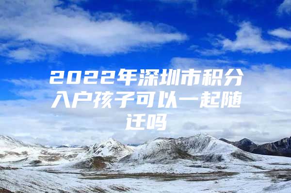 2022年深圳市积分入户孩子可以一起随迁吗
