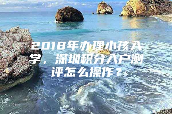 2018年办理小孩入学，深圳积分入户测评怎么操作？