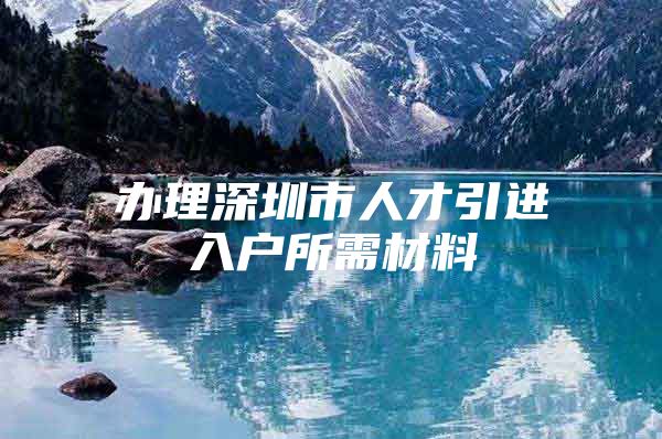 办理深圳市人才引进入户所需材料