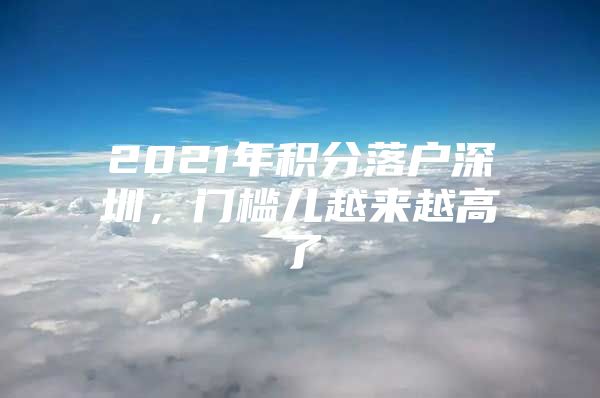 2021年积分落户深圳，门槛儿越来越高了