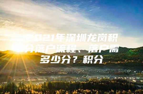 2021年深圳龙岗积分落户流程、落户需多少分？积分