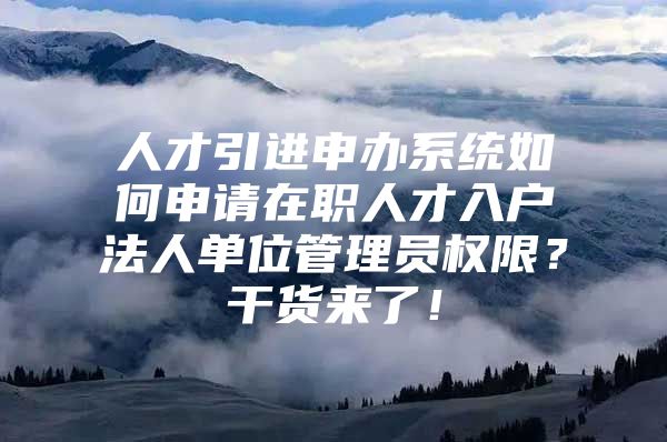 人才引进申办系统如何申请在职人才入户法人单位管理员权限？干货来了！