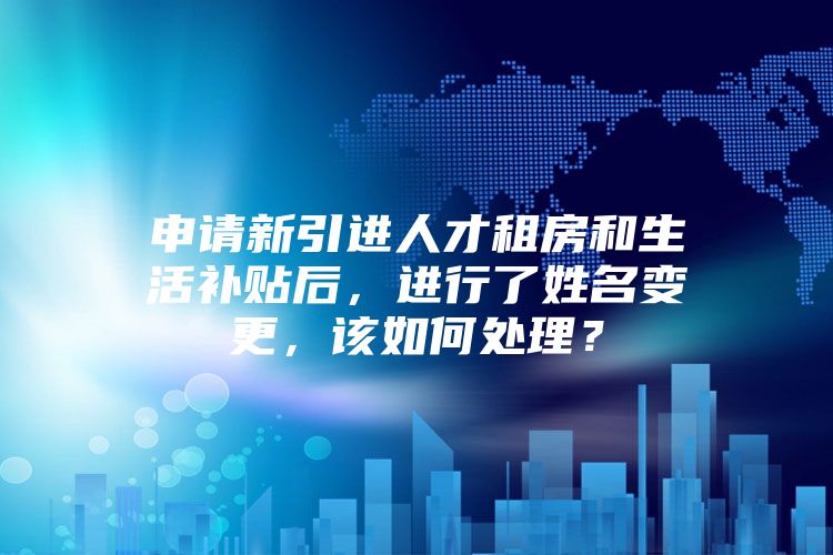 申请新引进人才租房和生活补贴后，进行了姓名变更，该如何处理？