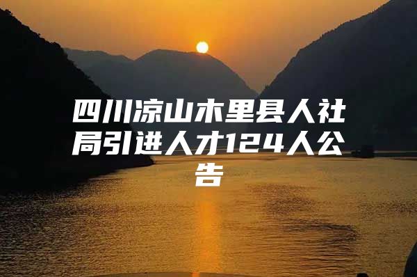 四川凉山木里县人社局引进人才124人公告
