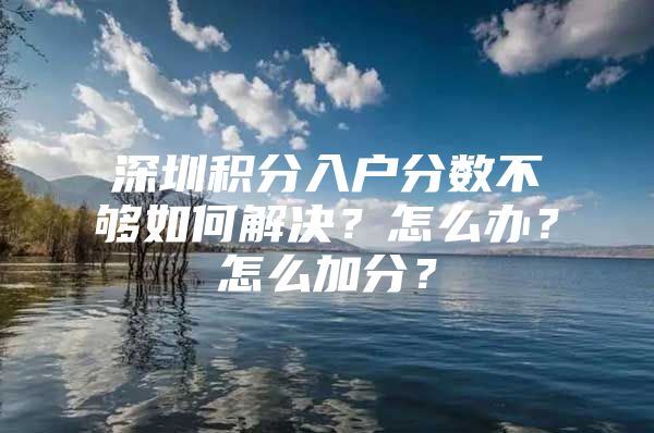 深圳积分入户分数不够如何解决？怎么办？怎么加分？