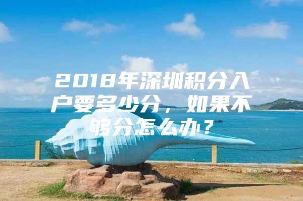 2018年深圳积分入户要多少分，如果不够分怎么办？