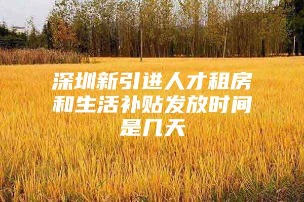 深圳新引进人才租房和生活补贴发放时间是几天