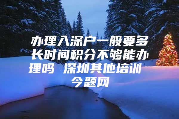 办理入深户一般要多长时间积分不够能办理吗 深圳其他培训 今题网
