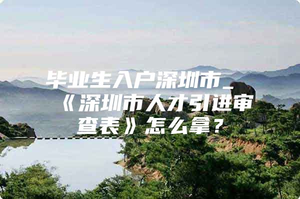 毕业生入户深圳市_《深圳市人才引进审查表》怎么拿？