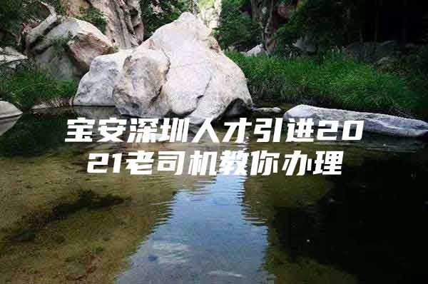 宝安深圳人才引进2021老司机教你办理