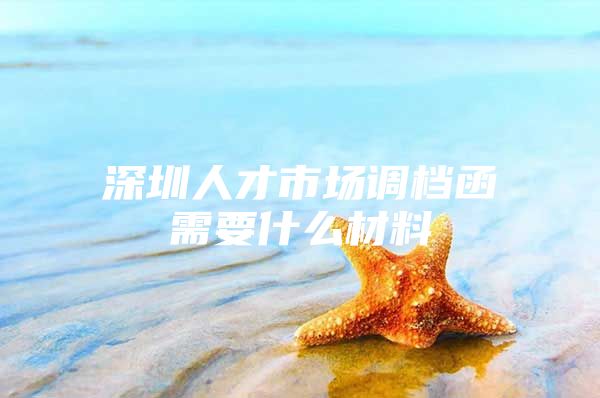 深圳人才市场调档函需要什么材料