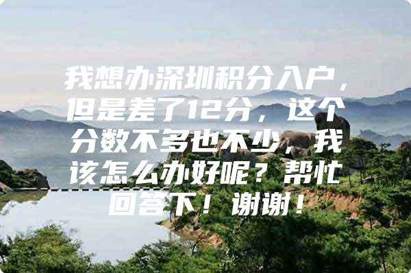 我想办深圳积分入户，但是差了12分，这个分数不多也不少，我该怎么办好呢？帮忙回答下！谢谢！