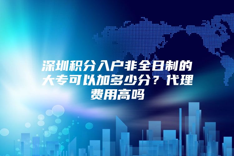 深圳积分入户非全日制的大专可以加多少分？代理费用高吗