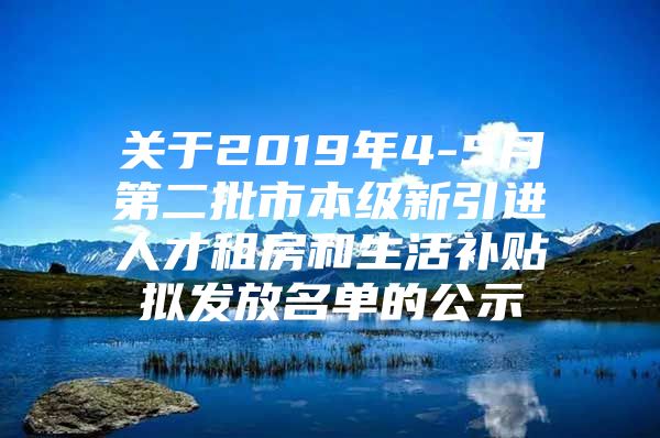 关于2019年4-5月第二批市本级新引进人才租房和生活补贴拟发放名单的公示