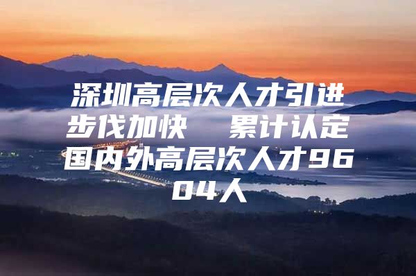 深圳高层次人才引进步伐加快  累计认定国内外高层次人才9604人
