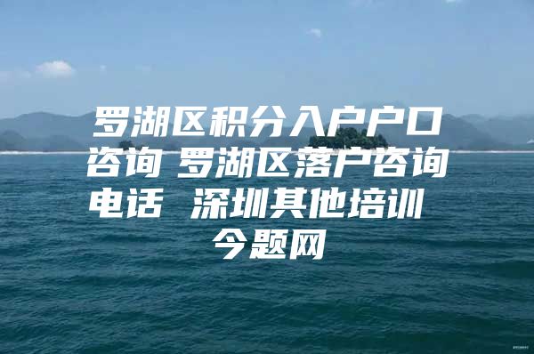 罗湖区积分入户户口咨询　罗湖区落户咨询电话 深圳其他培训 今题网