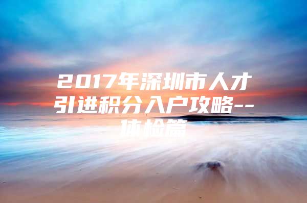 2017年深圳市人才引进积分入户攻略--体检篇
