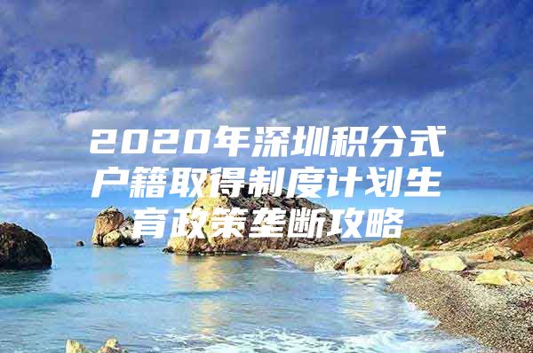 2020年深圳积分式户籍取得制度计划生育政策垄断攻略