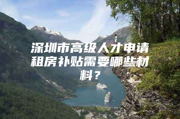 深圳市高级人才申请租房补贴需要哪些材料？