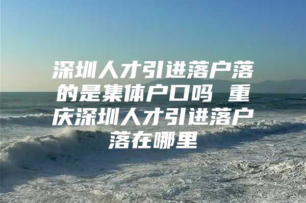 深圳人才引进落户落的是集体户口吗 重庆深圳人才引进落户落在哪里