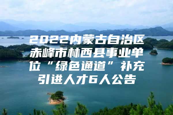 2022内蒙古自治区赤峰市林西县事业单位“绿色通道”补充引进人才6人公告