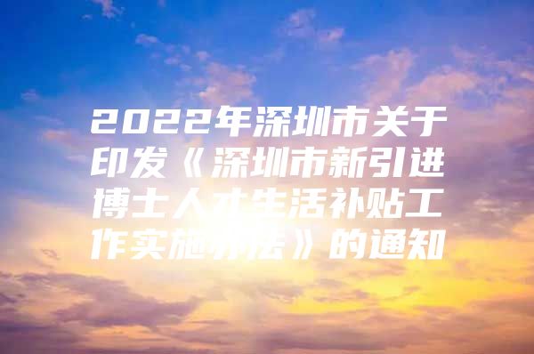 2022年深圳市关于印发《深圳市新引进博士人才生活补贴工作实施办法》的通知
