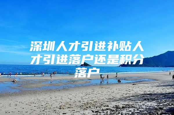 深圳人才引进补贴人才引进落户还是积分落户