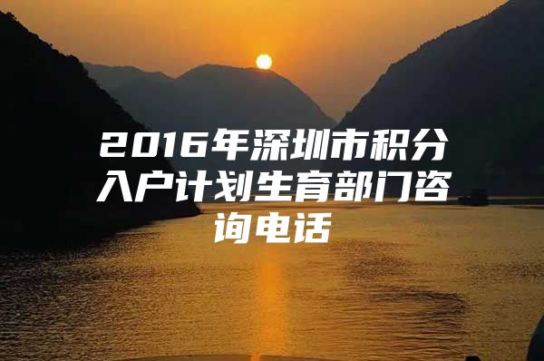 2016年深圳市积分入户计划生育部门咨询电话