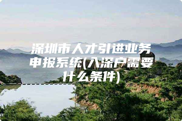 深圳市人才引进业务申报系统(入深户需要什么条件)