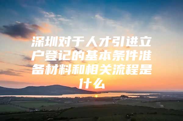 深圳对于人才引进立户登记的基本条件准备材料和相关流程是什么