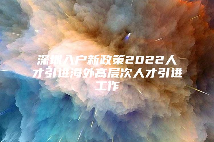 深圳入户新政策2022人才引进海外高层次人才引进工作