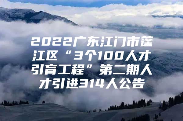 2022广东江门市蓬江区“3个100人才引育工程”第二期人才引进314人公告