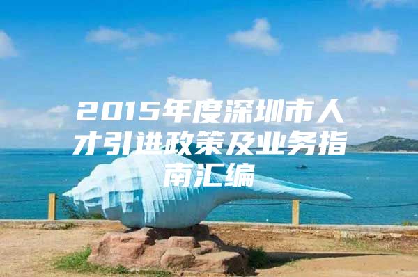 2015年度深圳市人才引进政策及业务指南汇编