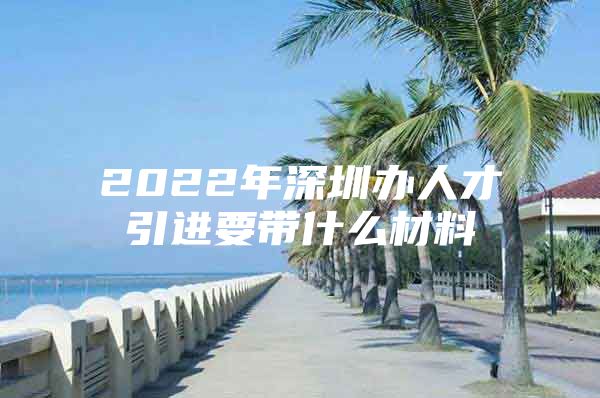2022年深圳办人才引进要带什么材料