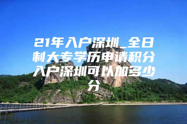 21年入户深圳_全日制大专学历申请积分入户深圳可以加多少分