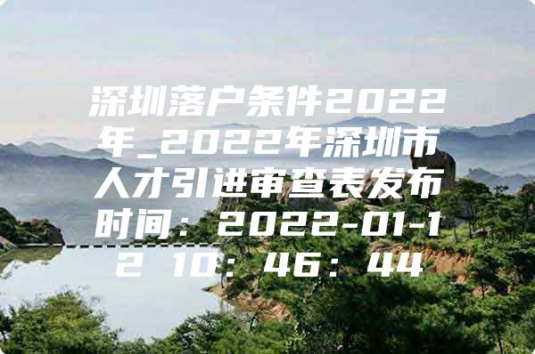深圳落户条件2022年_2022年深圳市人才引进审查表发布时间：2022-01-12 10：46：44