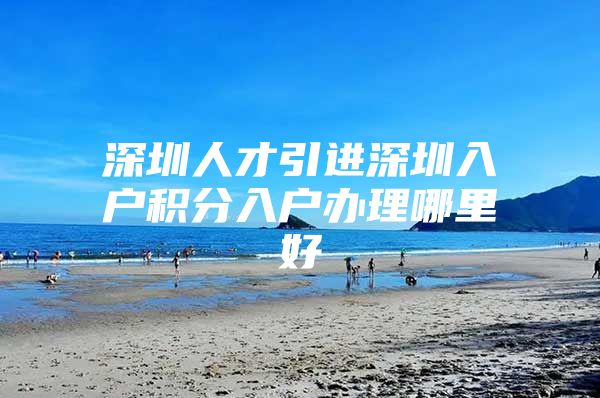 深圳人才引进深圳入户积分入户办理哪里好