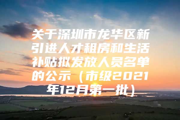 关于深圳市龙华区新引进人才租房和生活补贴拟发放人员名单的公示（市级2021年12月第一批）