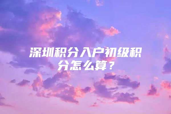 深圳积分入户初级积分怎么算？