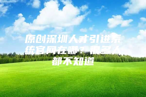 原创深圳人才引进系统官网在哪？很多人都不知道