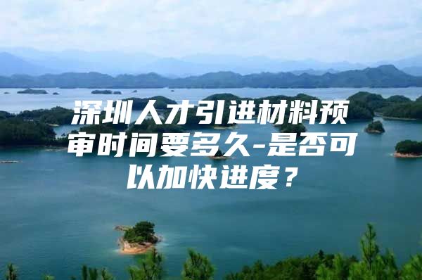 深圳人才引进材料预审时间要多久-是否可以加快进度？