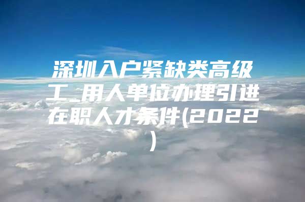 深圳入户紧缺类高级工_用人单位办理引进在职人才条件(2022)