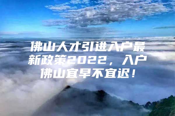 佛山人才引进入户最新政策2022，入户佛山宜早不宜迟！