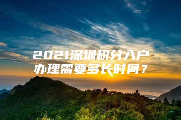 2021深圳积分入户办理需要多长时间？