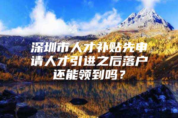 深圳市人才补贴先申请人才引进之后落户还能领到吗？