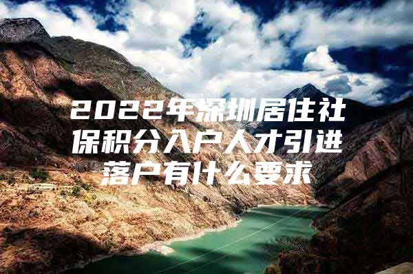 2022年深圳居住社保积分入户人才引进落户有什么要求