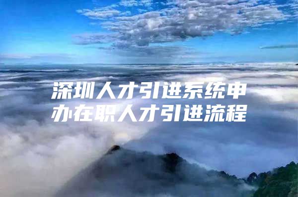 深圳人才引进系统申办在职人才引进流程