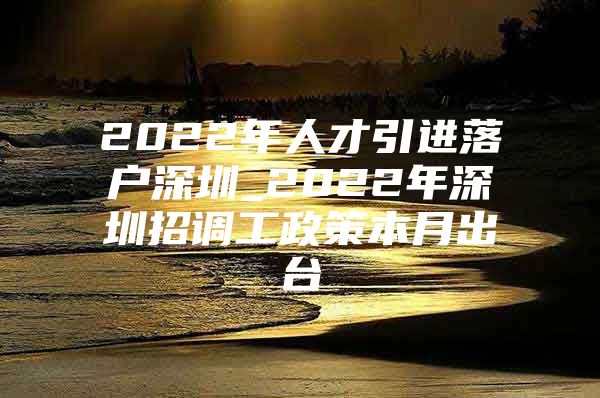 2022年人才引进落户深圳_2022年深圳招调工政策本月出台