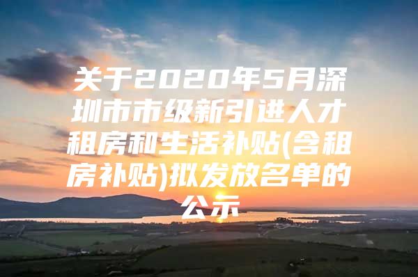 关于2020年5月深圳市市级新引进人才租房和生活补贴(含租房补贴)拟发放名单的公示