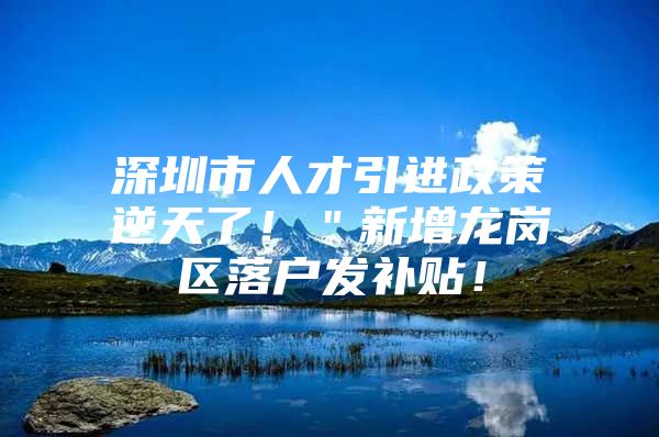 深圳市人才引进政策逆天了！＂新增龙岗区落户发补贴！